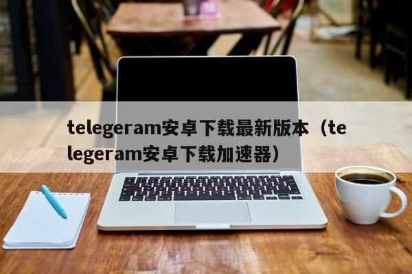 telegeram安卓下载最新版本（telegeram安卓下载加速器）