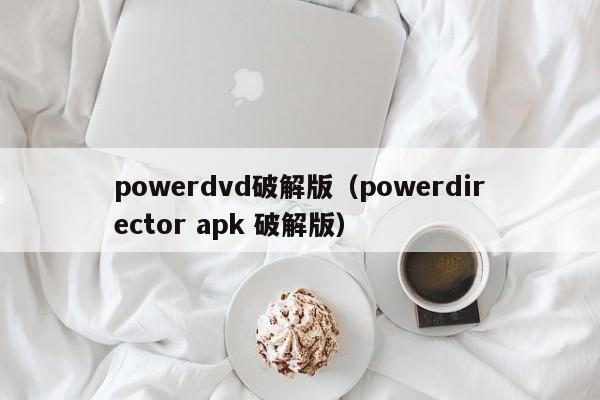 powerdvd破解版（powerdirector apk 破解版）